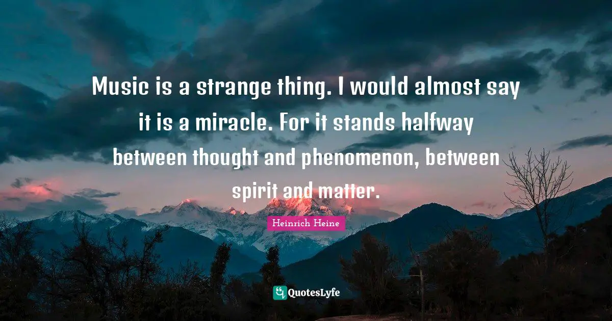 Music is a strange thing. I would almost say it is a miracle. For it stands halfway between thought and phenomenon, between spirit and matter.
