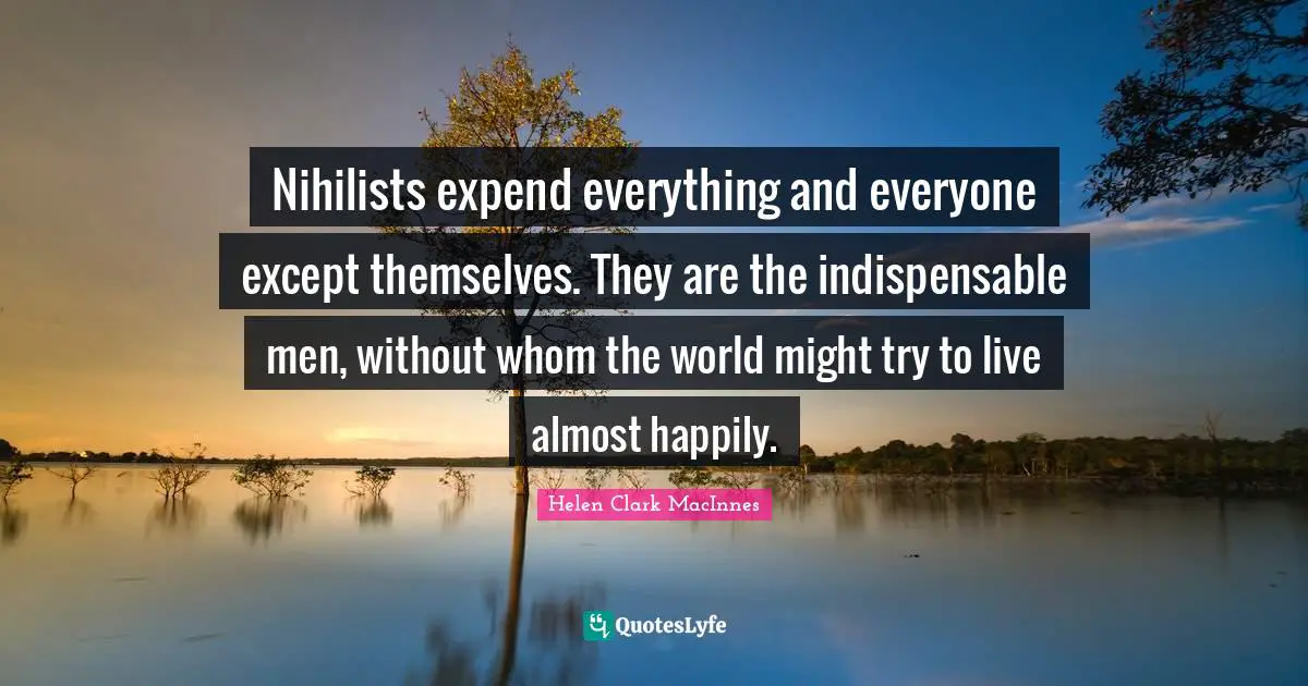 Nihilists expend everything and everyone except themselves. They are the indispensable men, without whom the world might try to live almost happily.