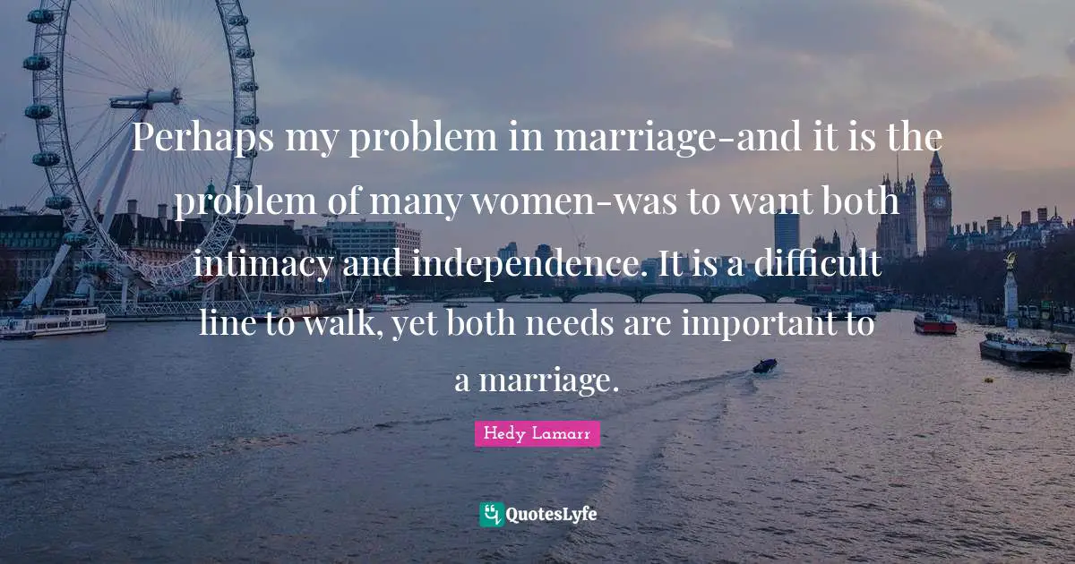 Hedy Lamarr Quotes: "Perhaps my problem in marriage-and it is the problem of many women-was to want both intimacy and independence. It is a difficult line to walk, yet both needs are important to a marriage."