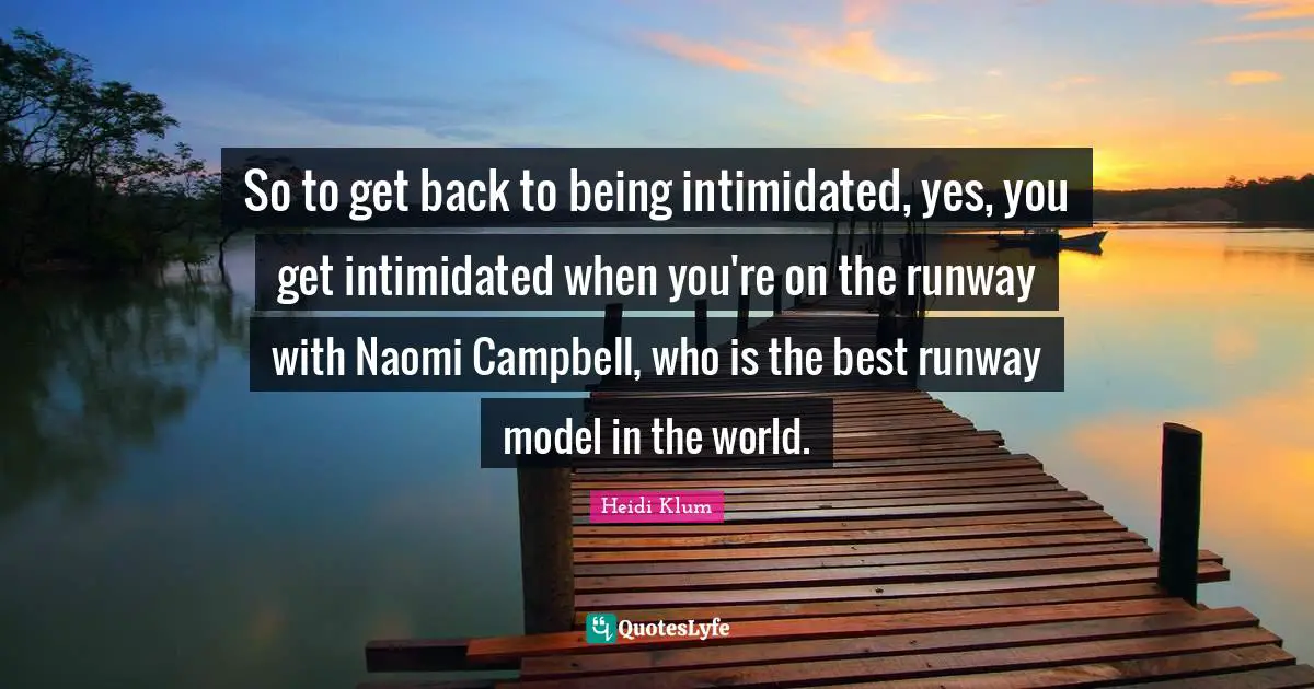 So to get back to being intimidated, yes, you get intimidated when you're on the runway with Naomi Campbell, who is the best runway model in the world.