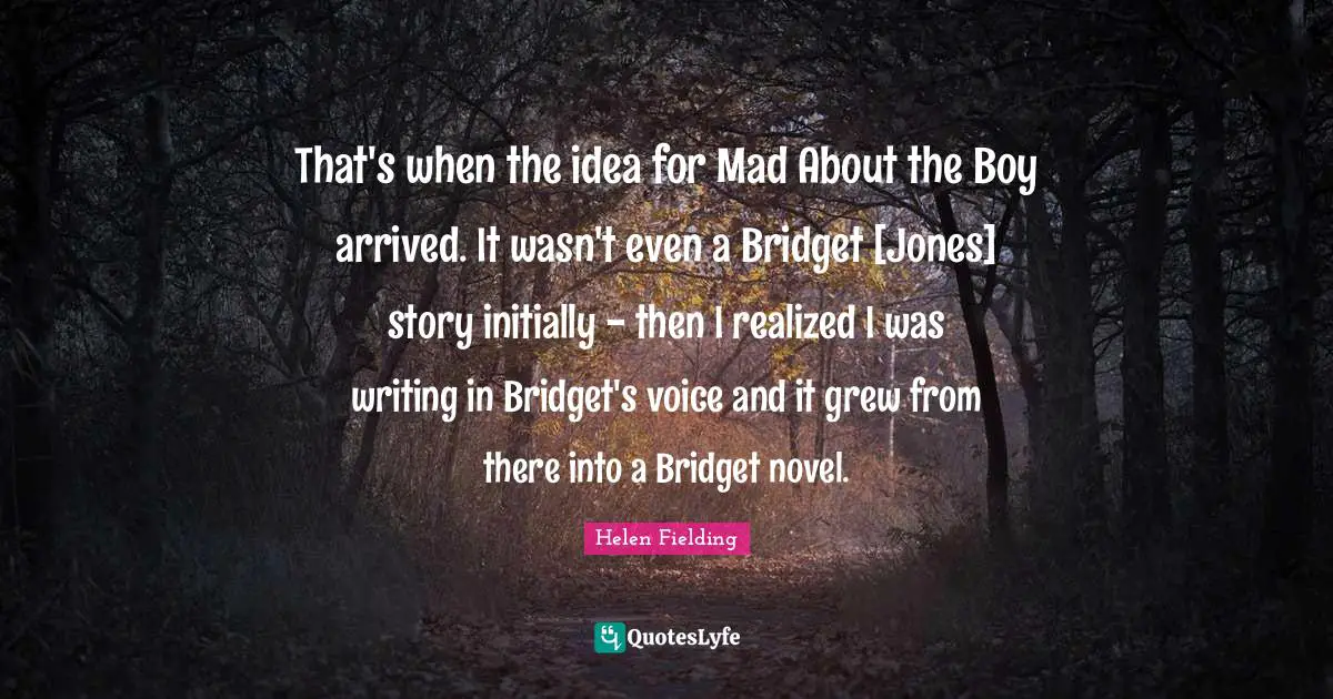 That's when the idea for Mad About the Boy arrived. It wasn't even a Bridget [Jones] story initially - then I realized I was writing in Bridget's voice and it grew from there into a Bridget novel.