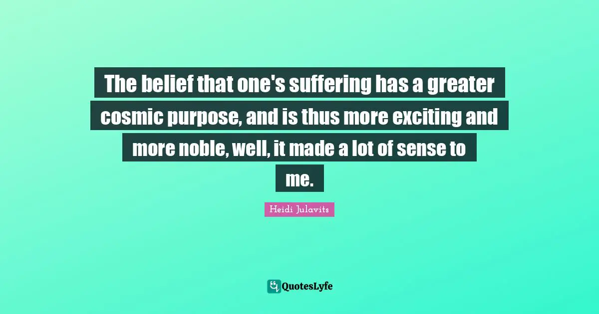 The belief that one's suffering has a greater cosmic purpose, and is thus more exciting and more noble, well, it made a lot of sense to me.