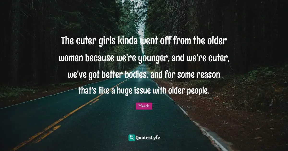 The cuter girls kinda went off from the older women because we're younger, and we're cuter, we've got better bodies, and for some reason that's like a huge issue with older people.
