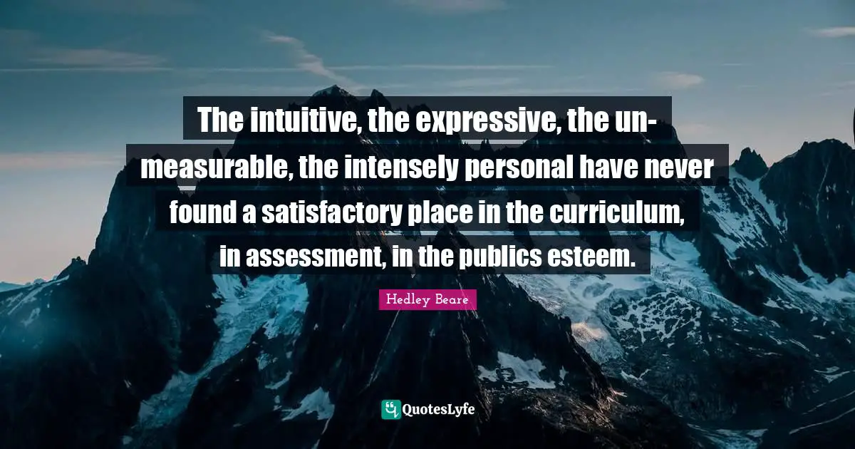 The intuitive, the expressive, the un-measurable, the intensely personal have never found a satisfactory place in the curriculum, in assessment, in the publics esteem.
