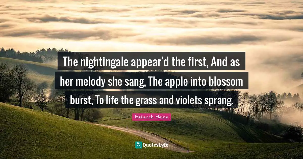 The nightingale appear'd the first, And as her melody she sang, The apple into blossom burst, To life the grass and violets sprang.