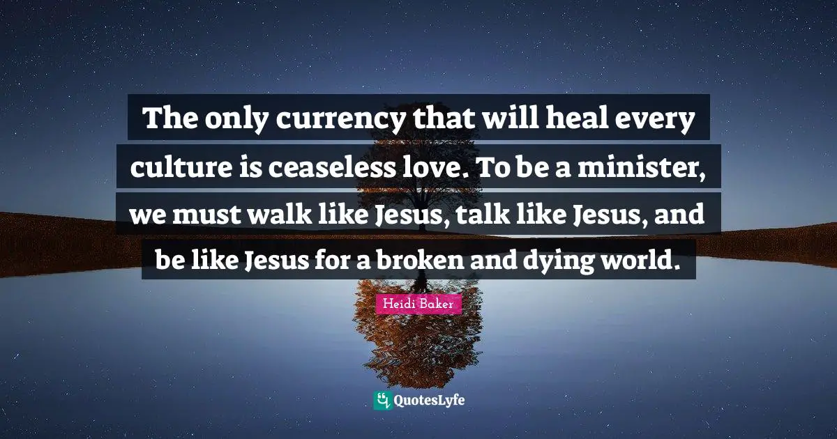 Heidi Baker Quotes: "The only currency that will heal every culture is ceaseless love. To be a minister, we must walk like Jesus, talk like Jesus, and be like Jesus for a broken and dying world."