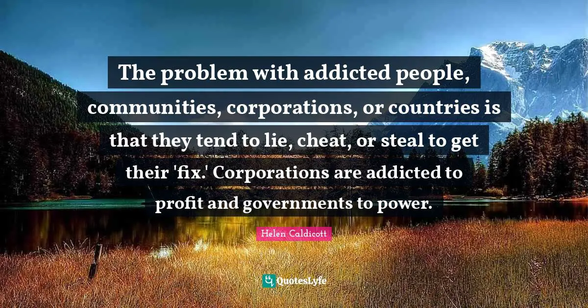 Helen Caldicott Quotes: "The problem with addicted people, communities, corporations, or countries is that they tend to lie, cheat, or steal to get their 'fix.' Corporations are addicted to profit and governments to power."