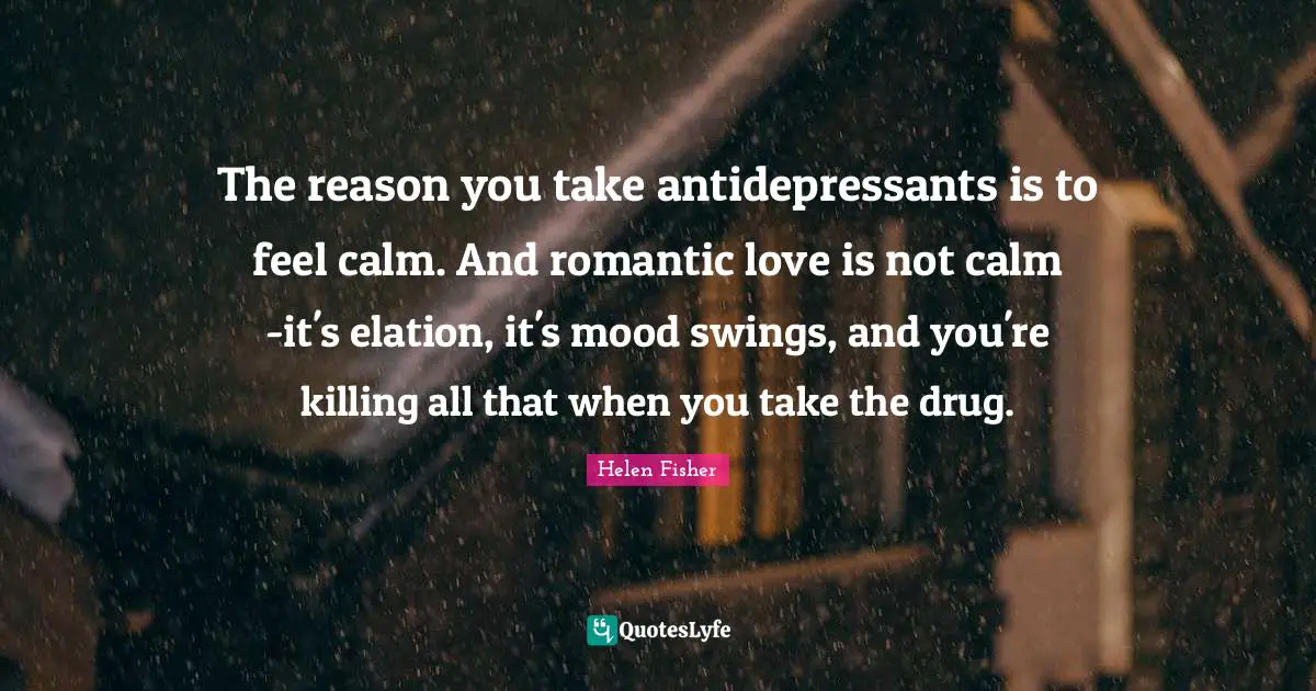 Helen Fisher Quotes: "The reason you take antidepressants is to feel calm. And romantic love is not calm -it's elation, it's mood swings, and you're killing all that when you take the drug."