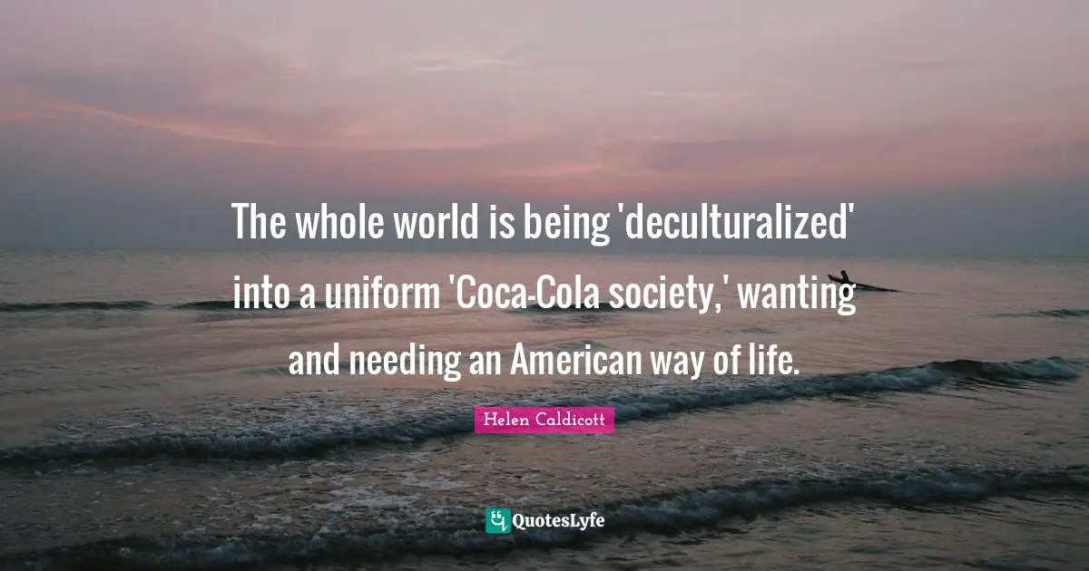 Helen Caldicott Quotes: "The whole world is being 'deculturalized' into a uniform 'Coca-Cola society,' wanting and needing an American way of life."