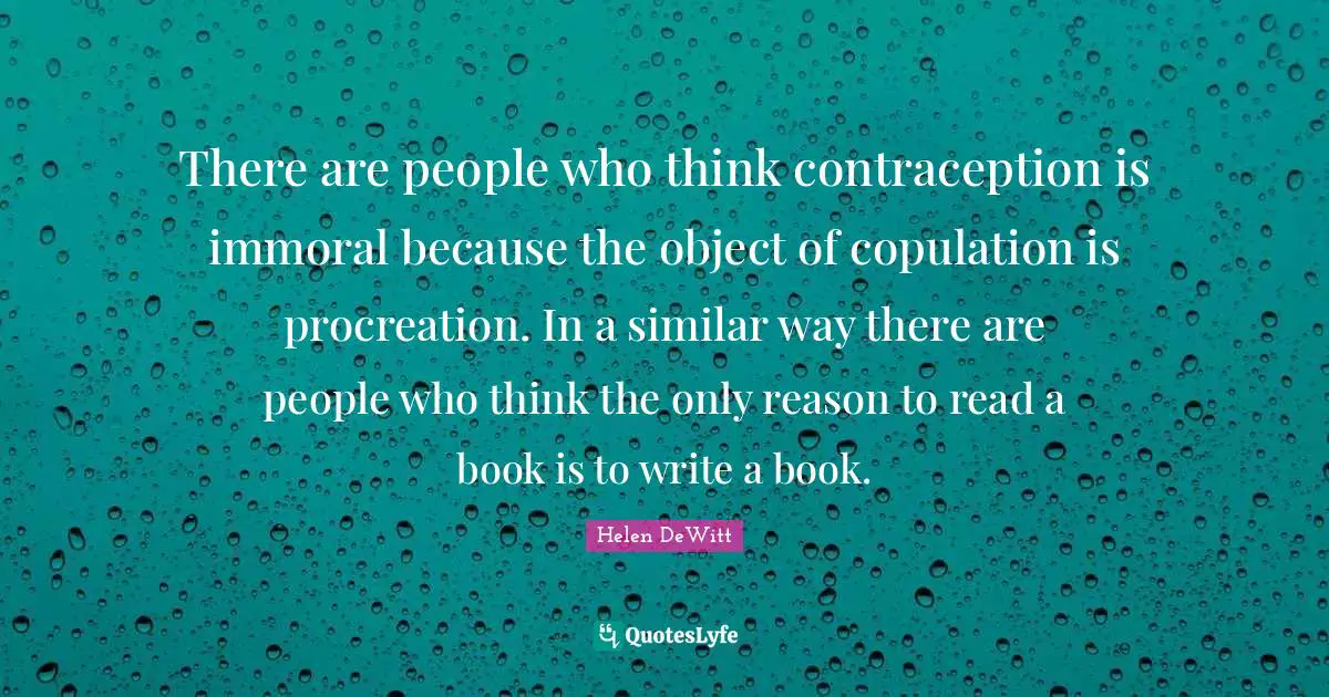 There are people who think contraception is immoral because the object of copulation is procreation. In a similar way there are people who think the only reason to read a book is to write a book.