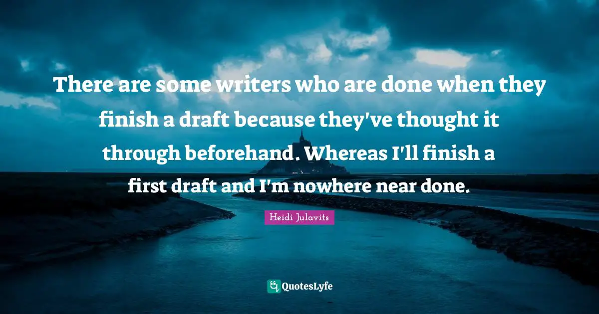 There are some writers who are done when they finish a draft because they've thought it through beforehand. Whereas I'll finish a first draft and I'm nowhere near done.