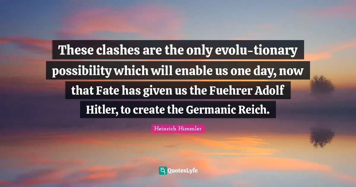 Heinrich Himmler Quotes: "These clashes are the only evolu-tionary possibility which will enable us one day, now that Fate has given us the Fuehrer Adolf Hitler, to create the Germanic Reich."
