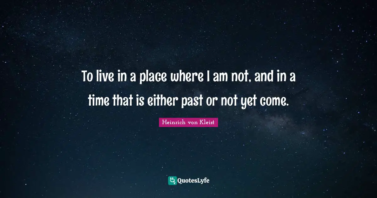 To live in a place where I am not, and in a time that is either past or not yet come.