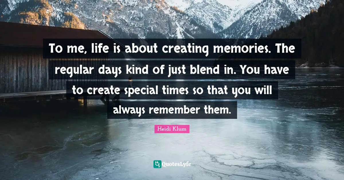 To me, life is about creating memories. The regular days kind of just blend in. You have to create special times so that you will always remember them.