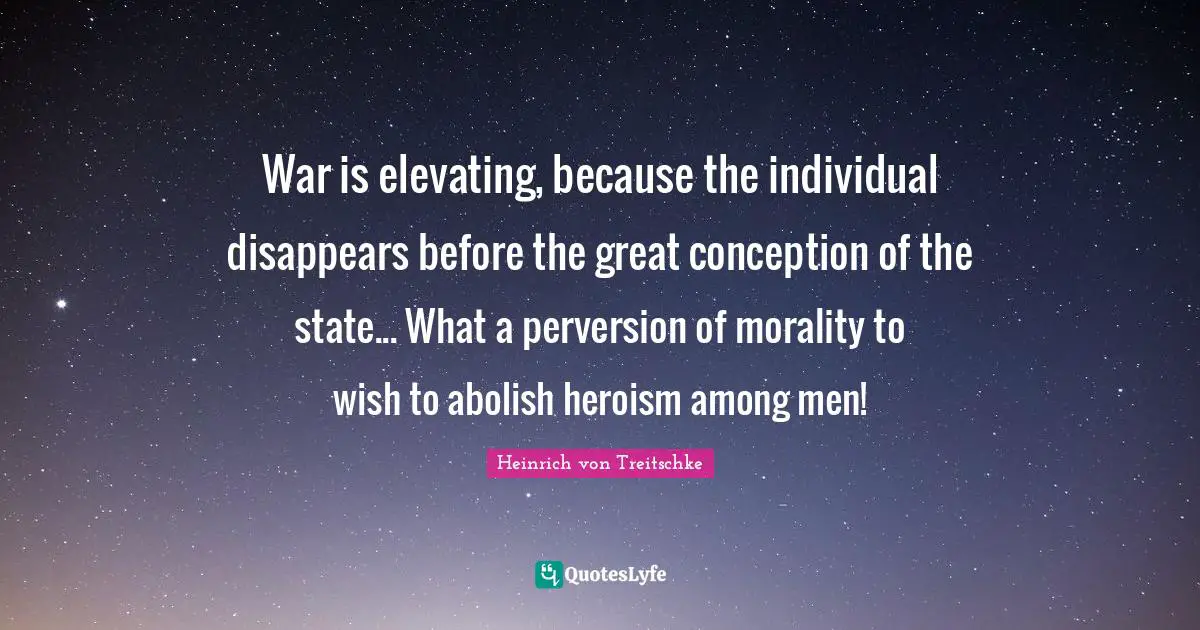 Elevating Quotes: "War is elevating, because the individual disappears before the great conception of the state... What a perversion of morality to wish to abolish heroism among men!"