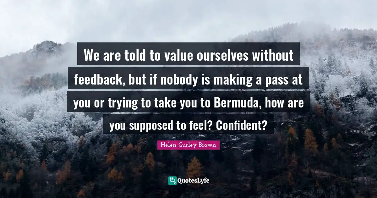 We are told to value ourselves without feedback, but if nobody is making a pass at you or trying to take you to Bermuda, how are you supposed to feel? Confident?