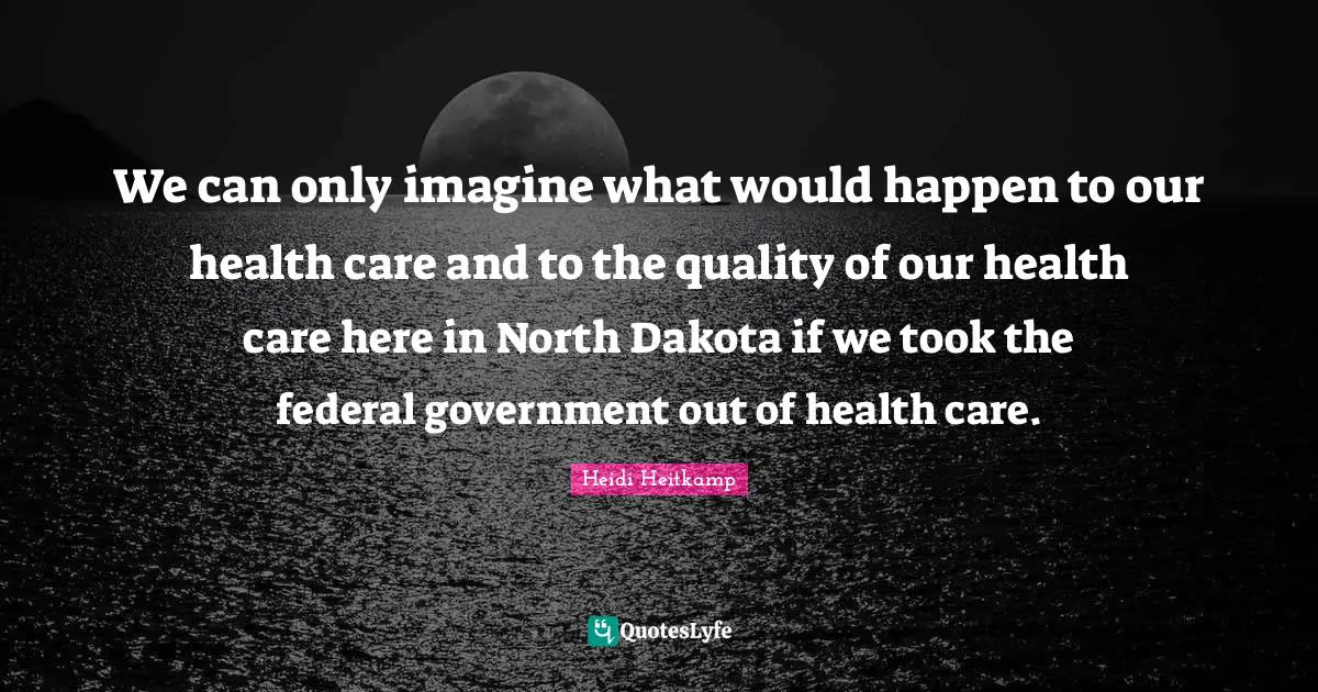 We can only imagine what would happen to our health care and to the quality of our health care here in North Dakota if we took the federal government out of health care.