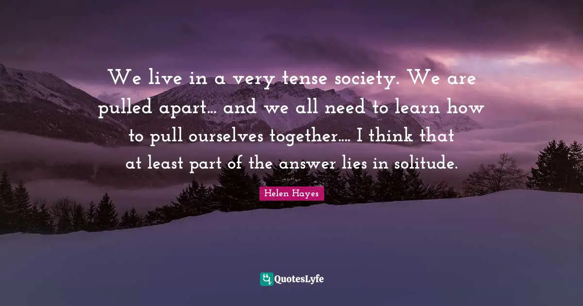 We live in a very tense society. We are pulled apart... and we all need to learn how to pull ourselves together.... I think that at least part of the answer lies in solitude.