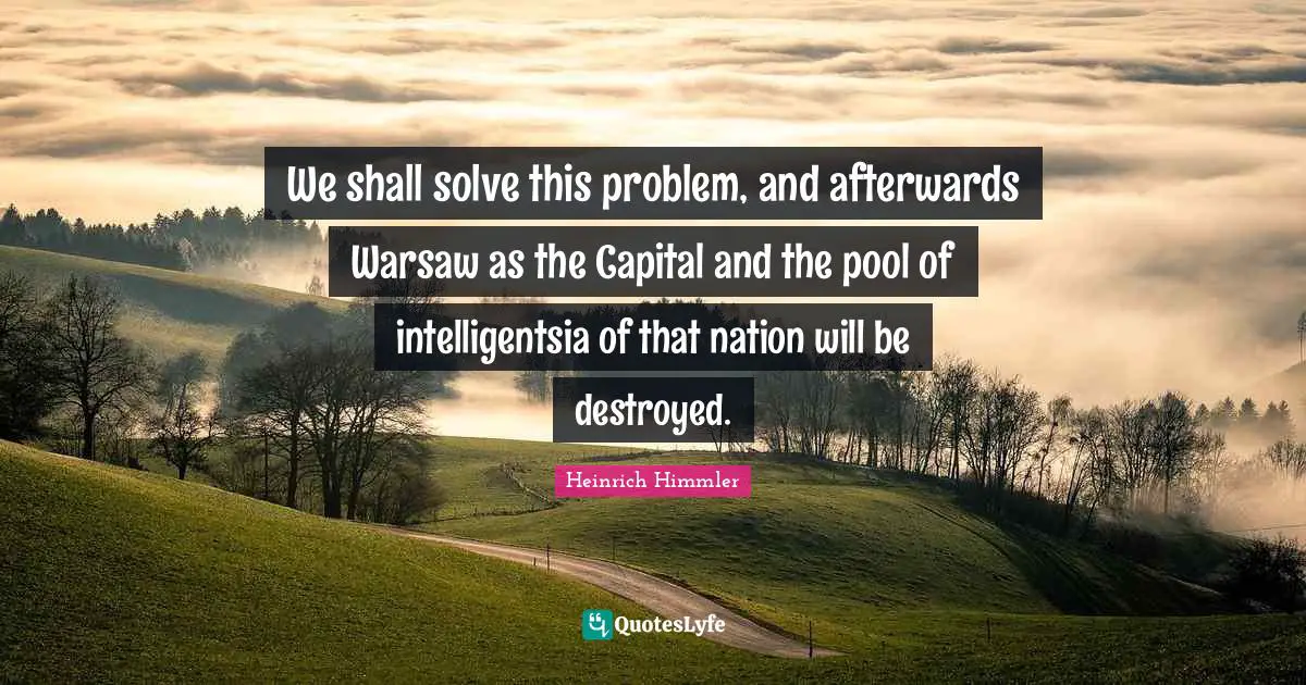 Heinrich Himmler Quotes: "We shall solve this problem, and afterwards Warsaw as the Capital and the pool of intelligentsia of that nation will be destroyed."