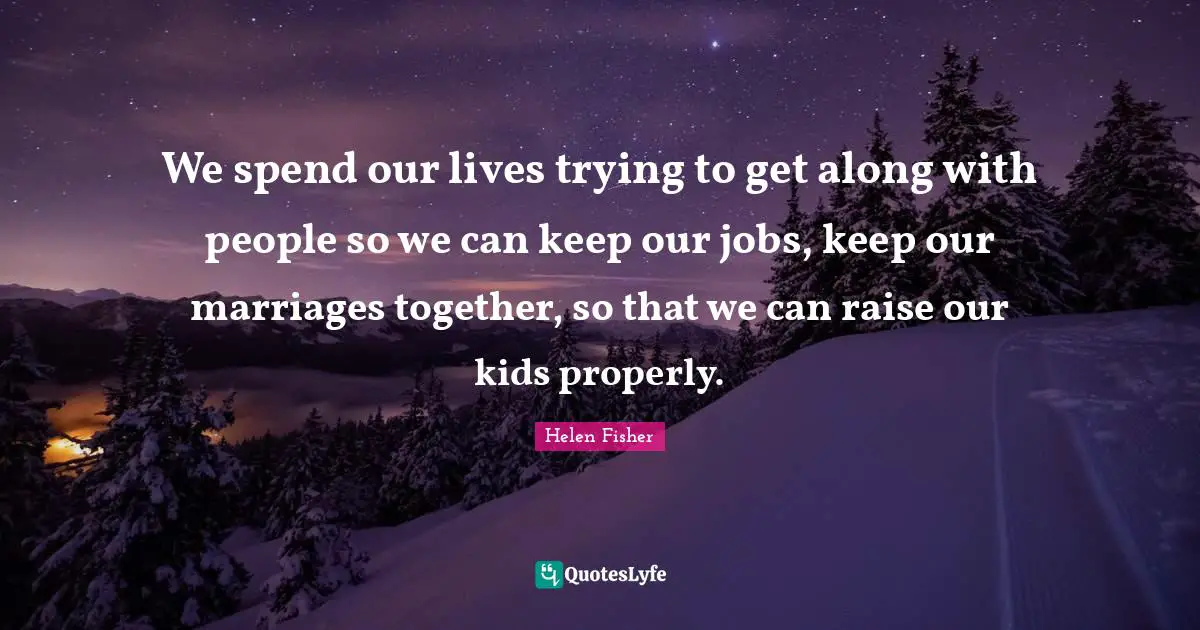Helen Fisher Quotes: "We spend our lives trying to get along with people so we can keep our jobs, keep our marriages together, so that we can raise our kids properly."