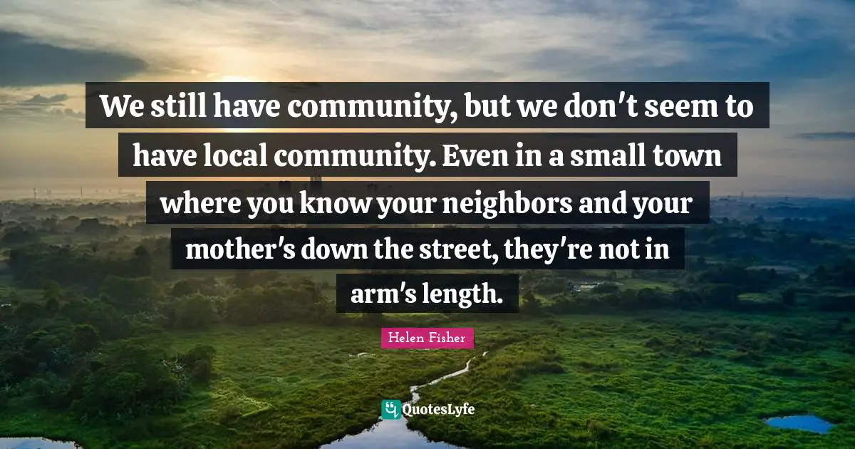 We still have community, but we don't seem to have local community. Even in a small town where you know your neighbors and your mother's down the street, they're not in arm's length.