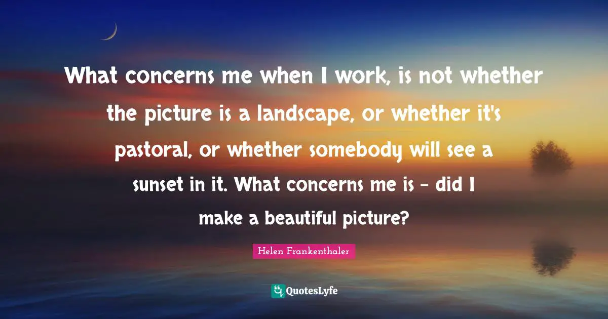 What concerns me when I work, is not whether the picture is a landscape, or whether it's pastoral, or whether somebody will see a sunset in it. What concerns me is - did I make a beautiful picture?