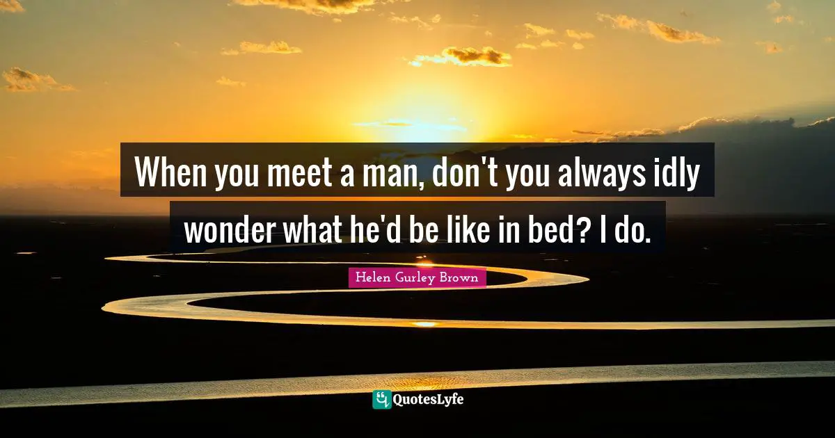 When you meet a man, don't you always idly wonder what he'd be like in bed? I do.