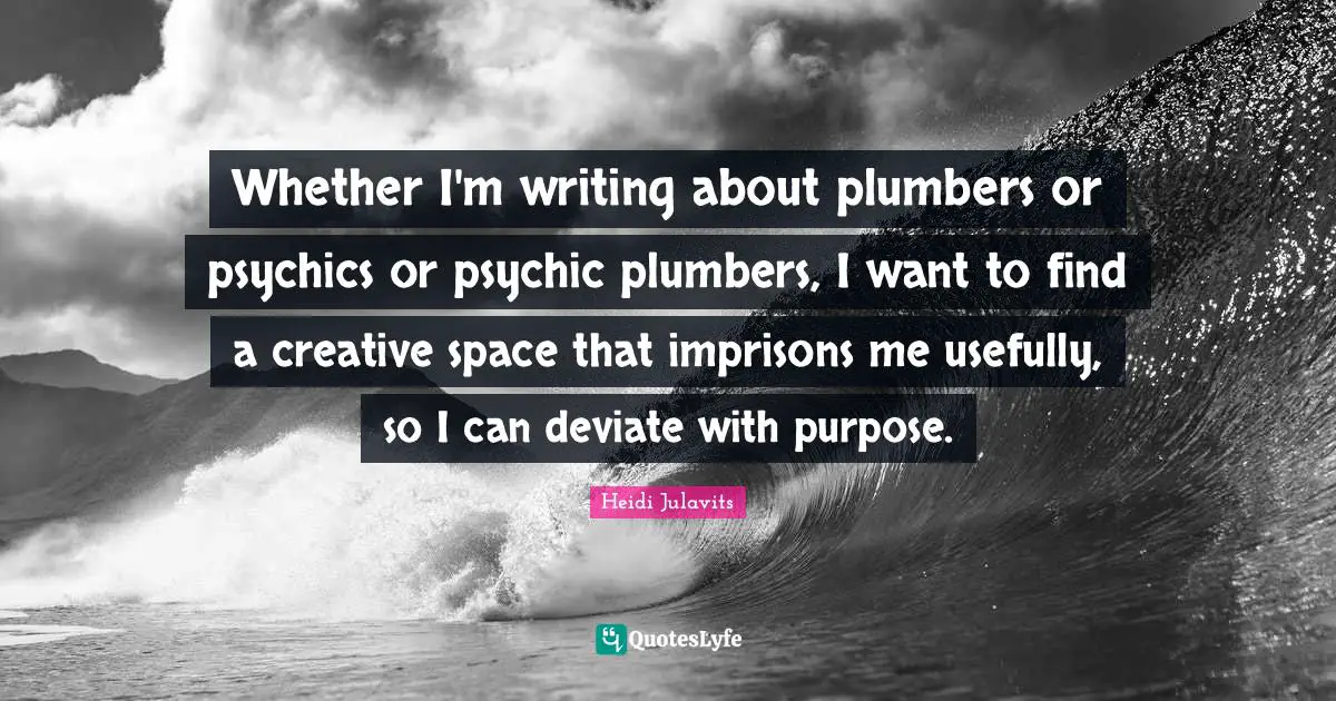 Whether I'm writing about plumbers or psychics or psychic plumbers, I want to find a creative space that imprisons me usefully, so I can deviate with purpose.