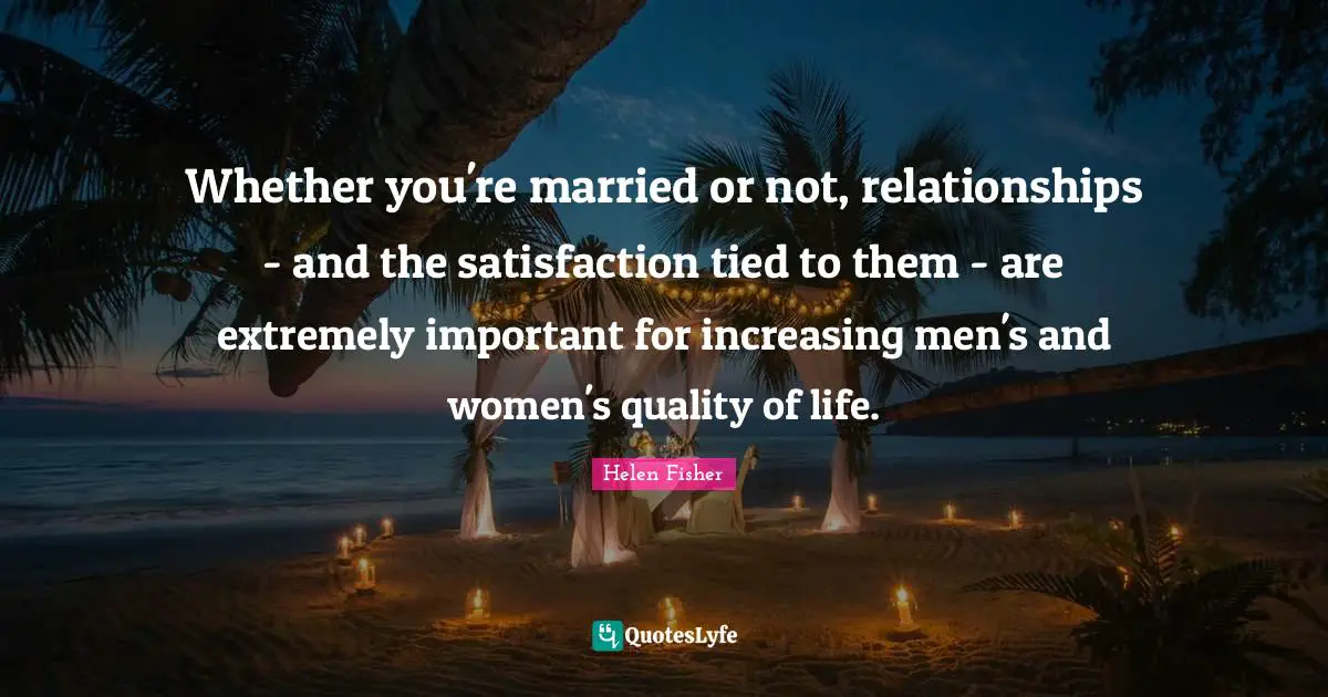 Helen Fisher Quotes: "Whether you're married or not, relationships - and the satisfaction tied to them - are extremely important for increasing men's and women's quality of life."