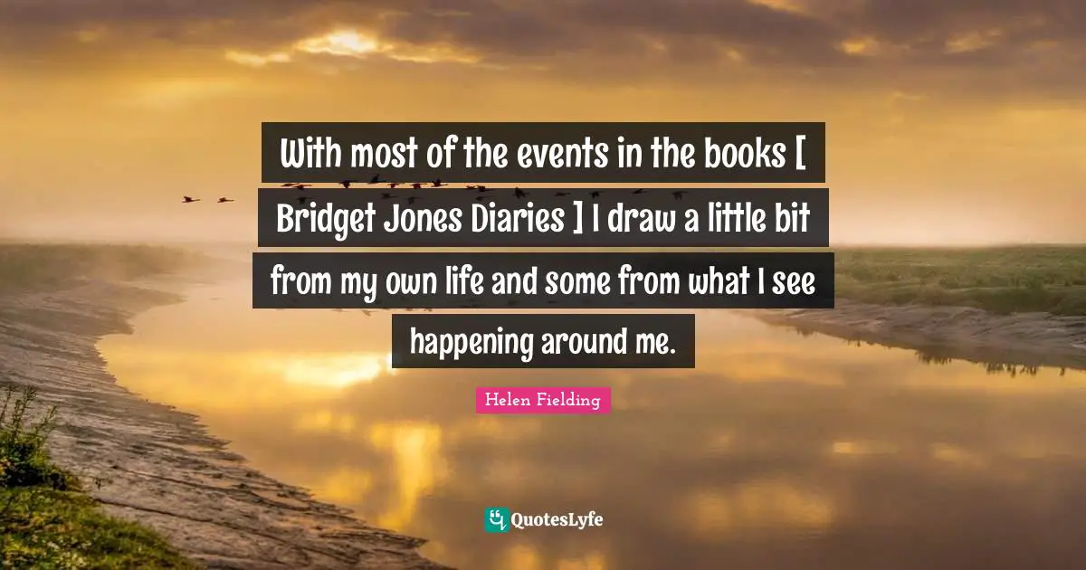 With most of the events in the books [ Bridget Jones Diaries ] I draw a little bit from my own life and some from what I see happening around me.