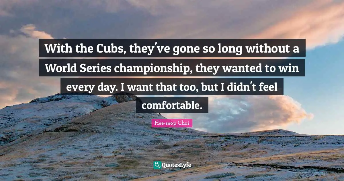 With the Cubs, they've gone so long without a World Series championship, they wanted to win every day. I want that too, but I didn't feel comfortable.