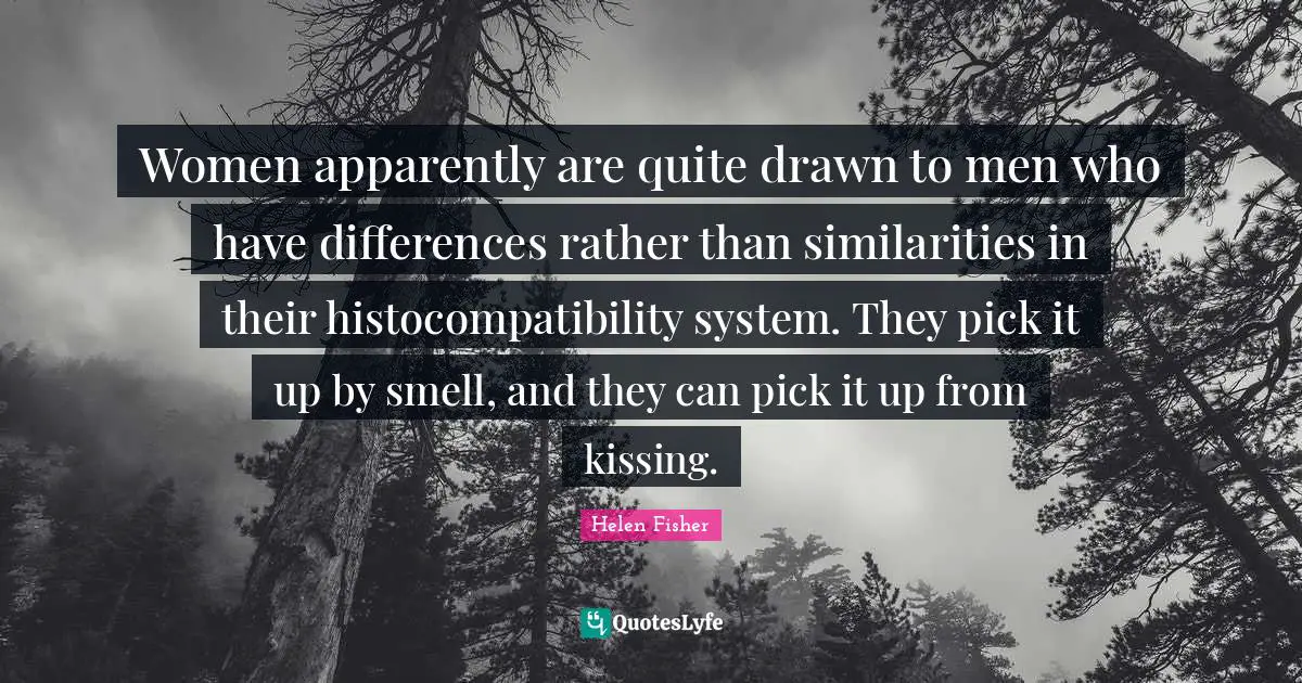 Women apparently are quite drawn to men who have differences rather than similarities in their histocompatibility system. They pick it up by smell, and they can pick it up from kissing.