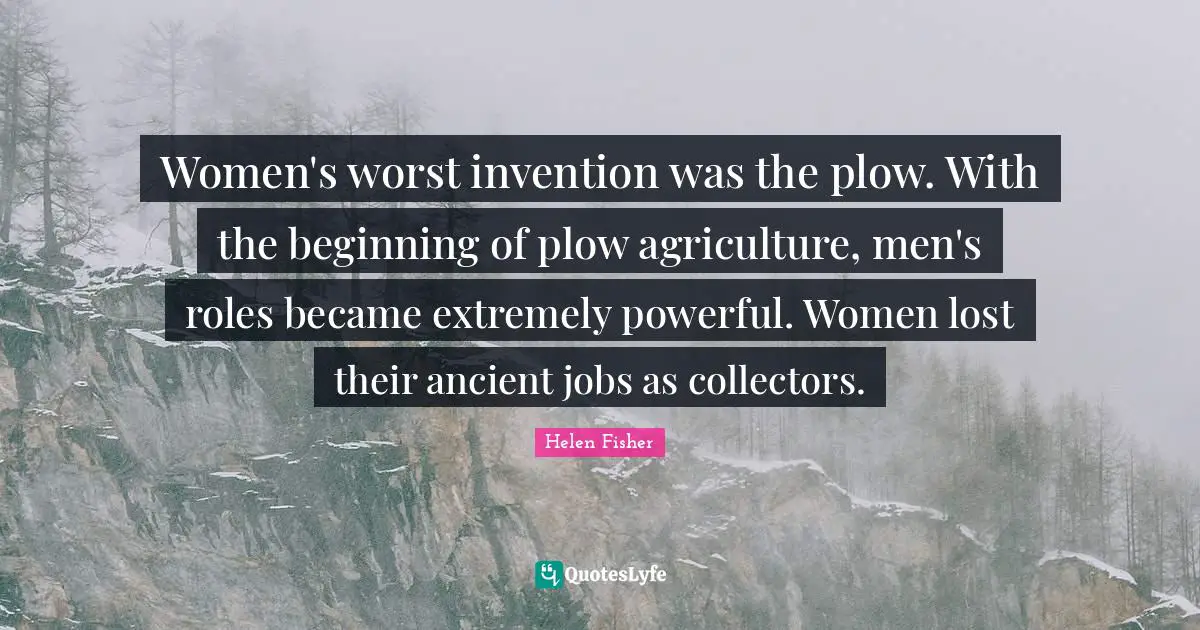 Helen Fisher Quotes: "Women's worst invention was the plow. With the beginning of plow agriculture, men's roles became extremely powerful. Women lost their ancient jobs as collectors."