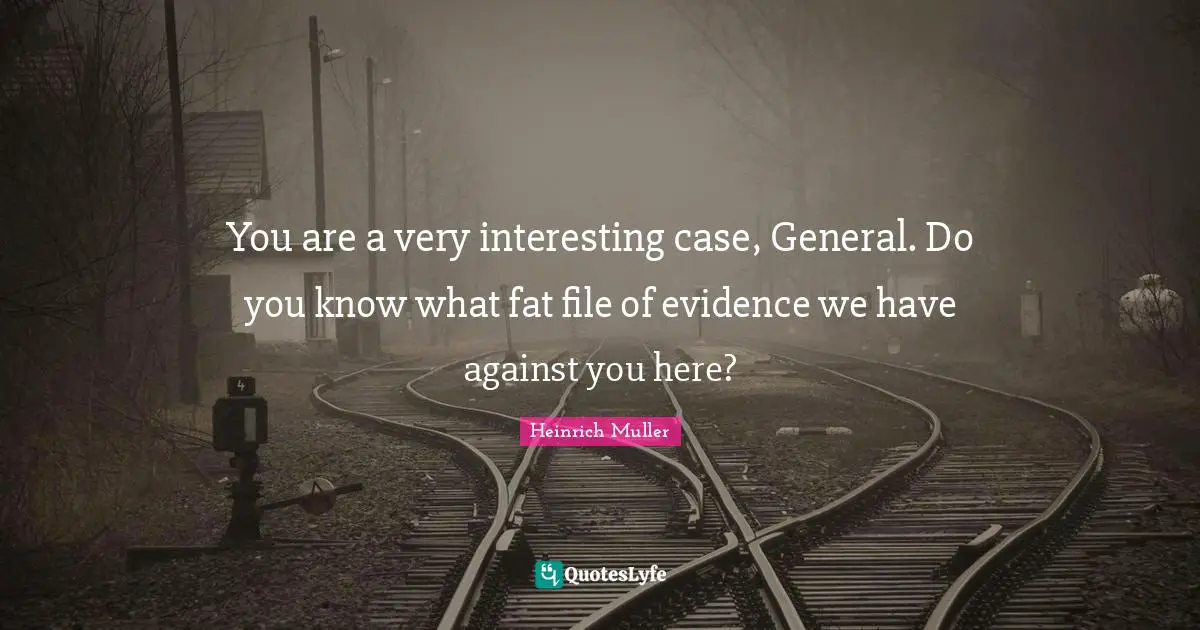 You are a very interesting case, General. Do you know what fat file of evidence we have against you here?