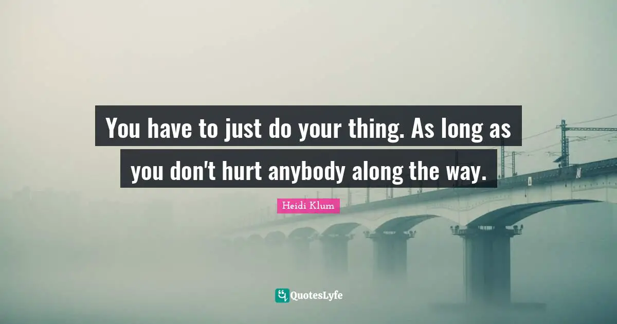 You have to just do your thing. As long as you don't hurt anybody along the way.