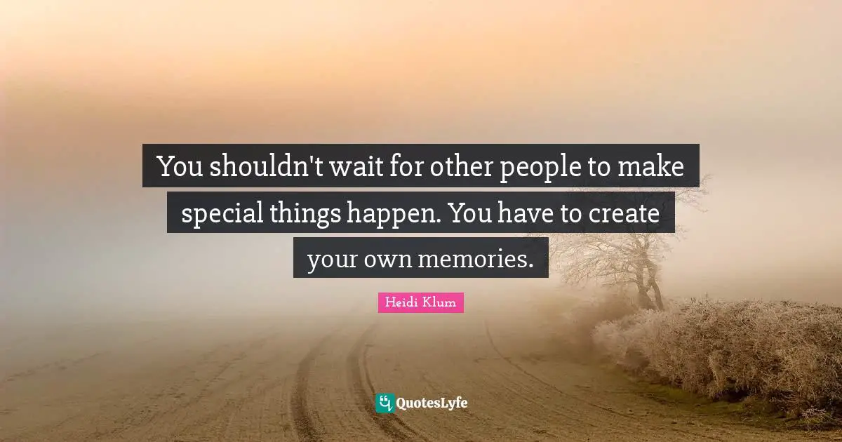 You shouldn't wait for other people to make special things happen. You have to create your own memories.
