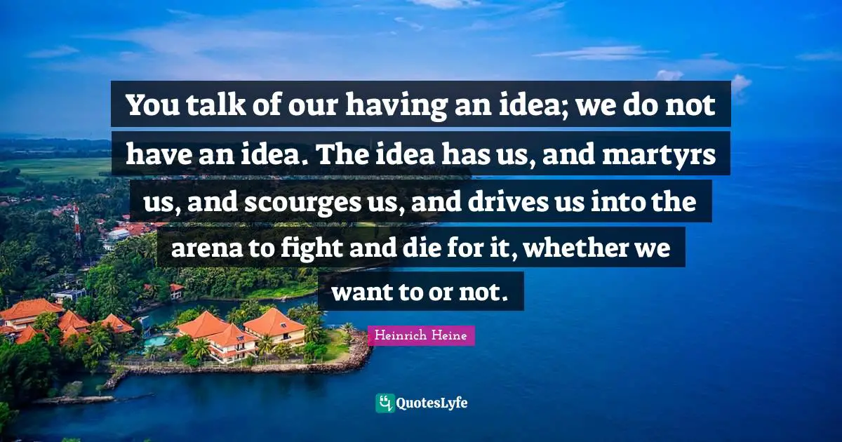 You talk of our having an idea; we do not have an idea. The idea has us, and martyrs us, and scourges us, and drives us into the arena to fight and die for it, whether we want to or not.