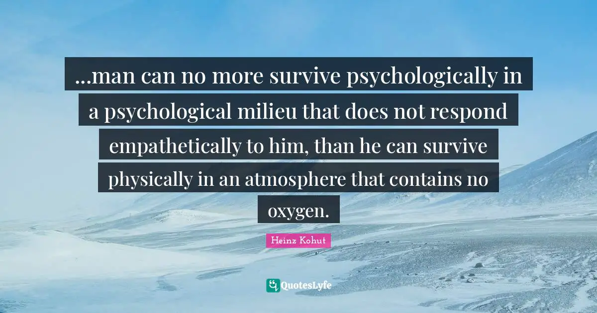 ...man can no more survive psychologically in a psychological milieu that does not respond empathetically to him, than he can survive physically in an atmosphere that contains no oxygen.