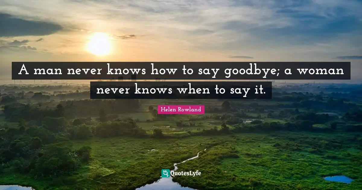 Helen Rowland Quotes: A man never knows how to say goodbye; a woman never knows when to say it.