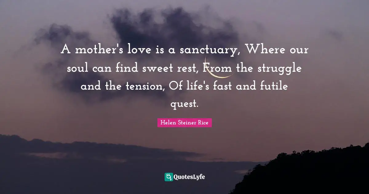 A mother's love is a sanctuary, Where our soul can find sweet rest, From the struggle and the tension, Of life's fast and futile quest.