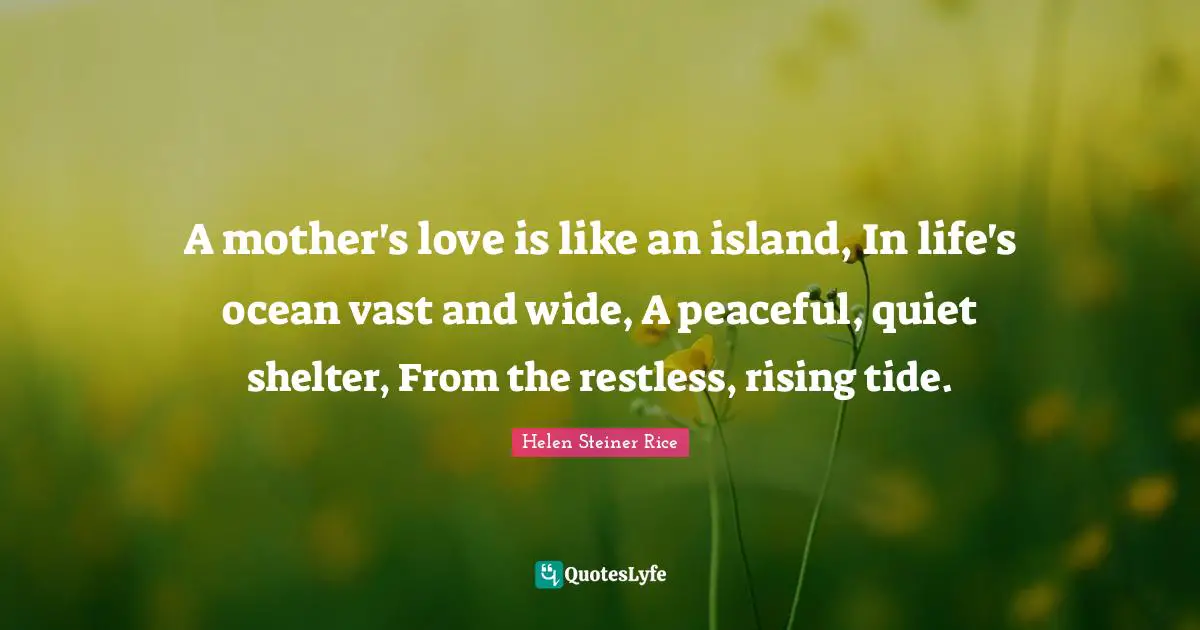 A mother's love is like an island, In life's ocean vast and wide, A peaceful, quiet shelter, From the restless, rising tide.