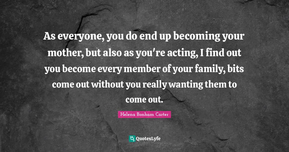 As everyone, you do end up becoming your mother, but also as you're acting, I find out you become every member of your family, bits come out without you really wanting them to come out.