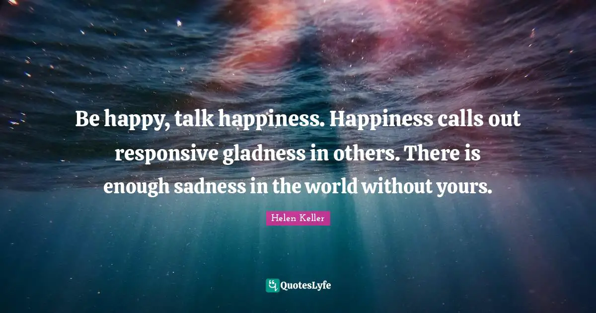 Be happy, talk happiness. Happiness calls out responsive gladness in others. There is enough sadness in the world without yours.