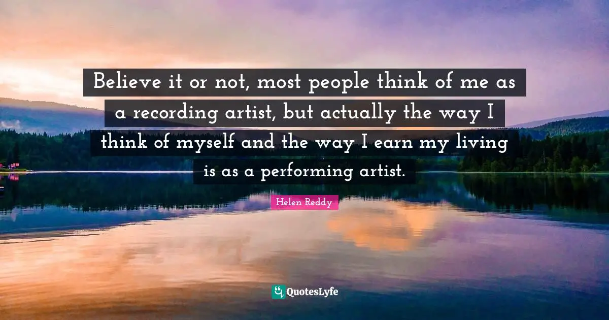 Believe it or not, most people think of me as a recording artist, but actually the way I think of myself and the way I earn my living is as a performing artist.
