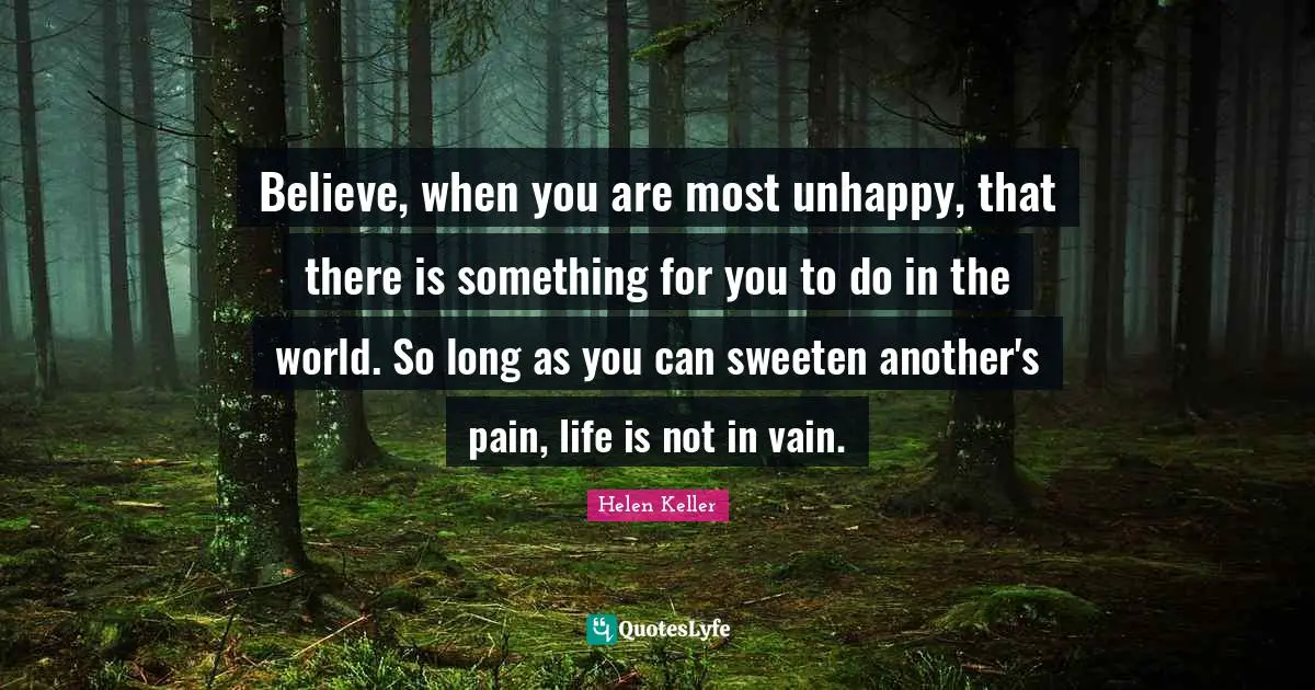 Believe, when you are most unhappy, that there is something for you to do in the world. So long as you can sweeten another's pain, life is not in vain.