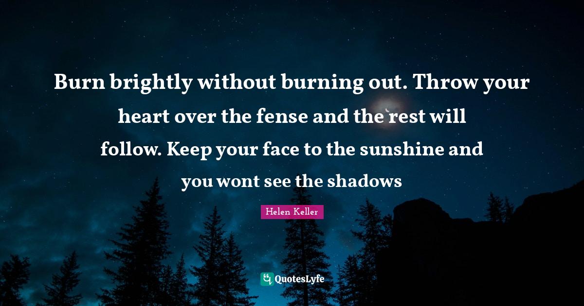 Burn brightly without burning out. Throw your heart over the fense and