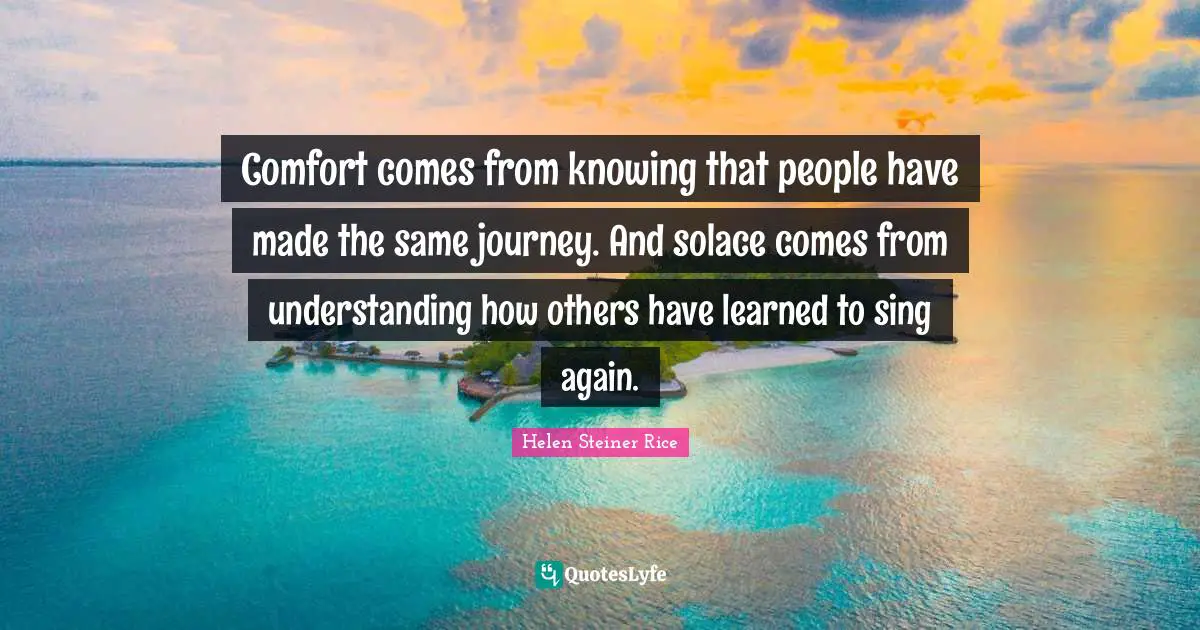 Knowing Quotes: "Comfort comes from knowing that people have made the same journey. And solace comes from understanding how others have learned to sing again."