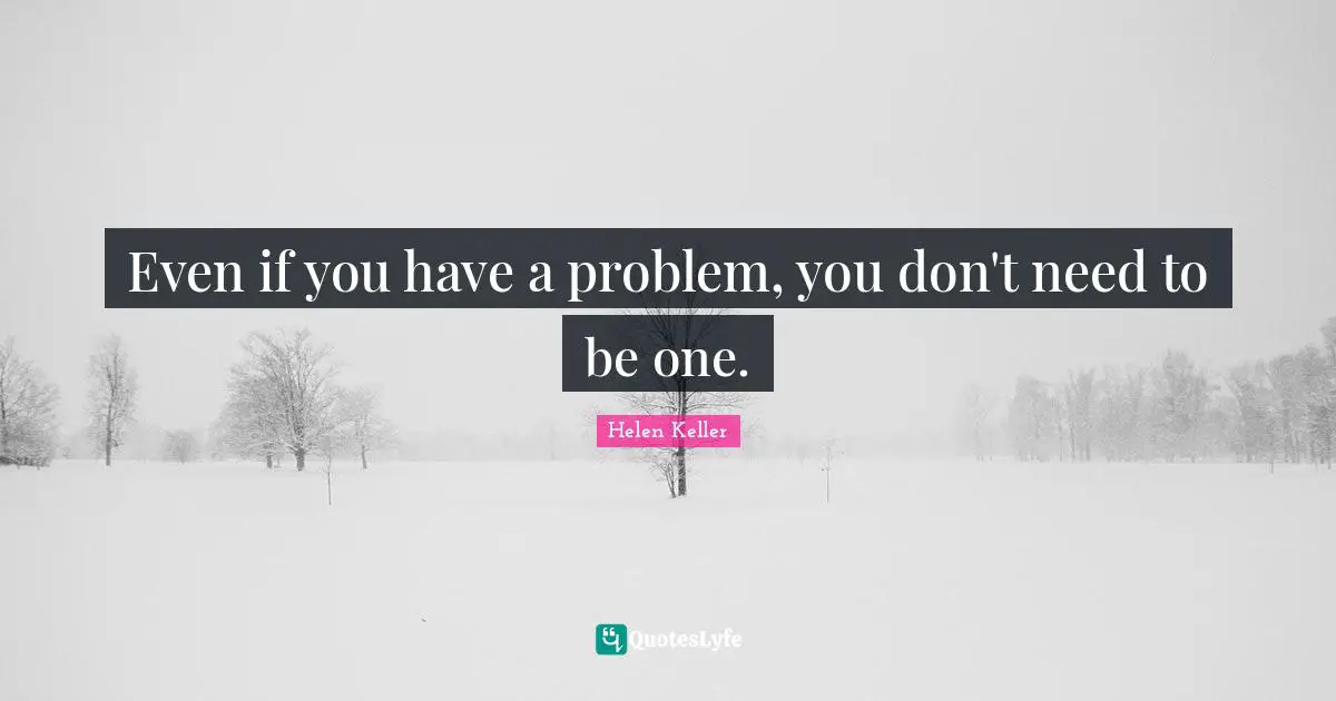 Even if you have a problem, you don't need to be one.