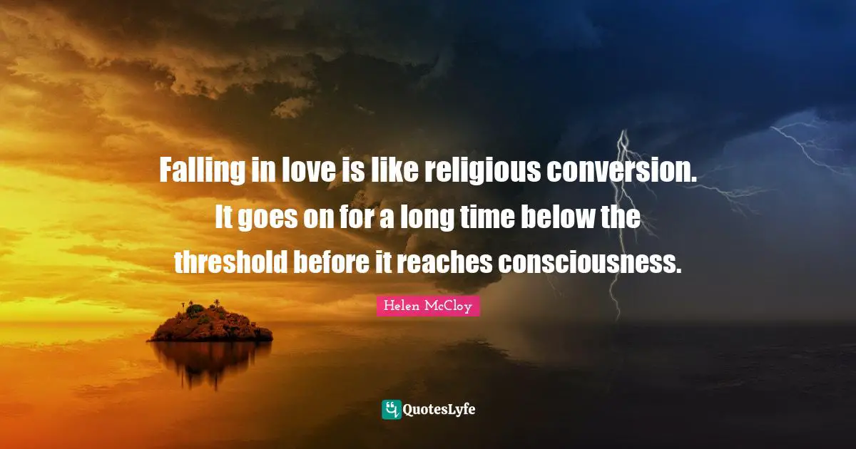 Falling in love is like religious conversion. It goes on for a long time below the threshold before it reaches consciousness.