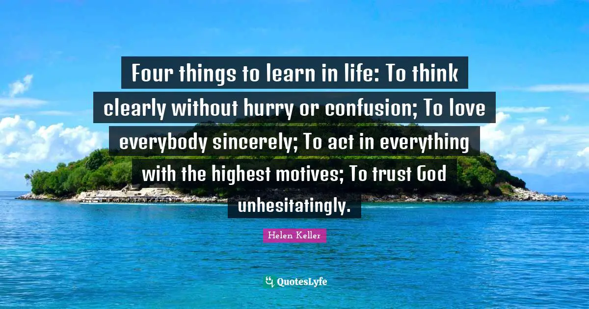 Helen Keller Quotes: Four things to learn in life: To think clearly without hurry or confusion; To love everybody sincerely; To act in everything with the highest motives; To trust God unhesitatingly.